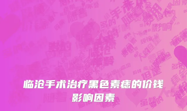 临沧手术治疗黑色素痣的价钱影响因素