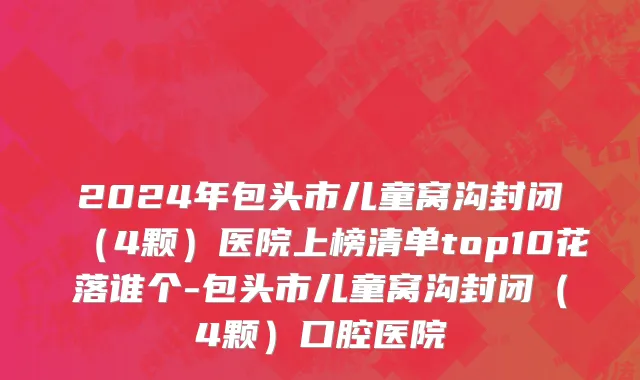 2024年包头市儿童窝沟封闭（4颗）医院上榜清单top10花落谁个-包头市儿童窝沟封闭（4颗）口腔医院