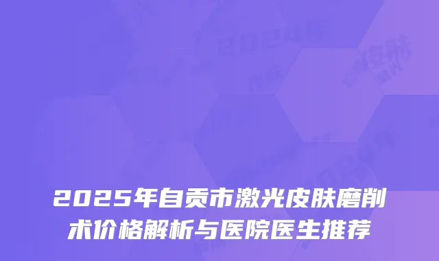 2025年自贡市激光皮肤磨削术价格解析与医院医生推荐