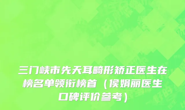 三门峡市先天耳畸形矫正医生在榜名单领衔榜首（侯娟丽医生口碑评价参考）