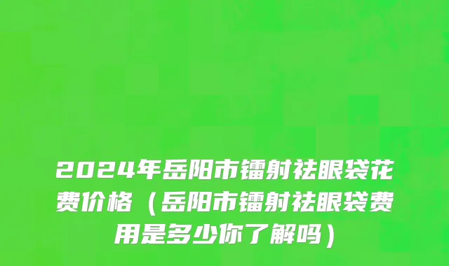 2024年岳阳市镭射祛眼袋花费价格（岳阳市镭射祛眼袋费用是多少你了解吗）