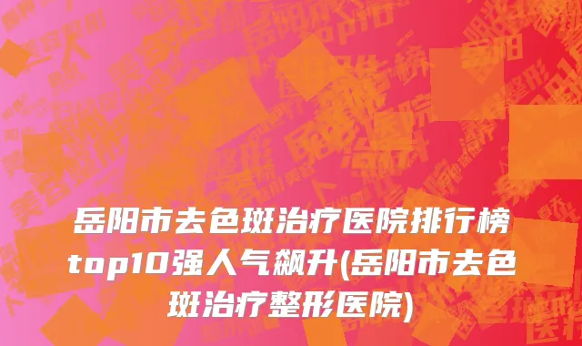 岳阳市去色斑治疗医院排行榜top10强人气飙升(岳阳市去色斑治疗整形医院)