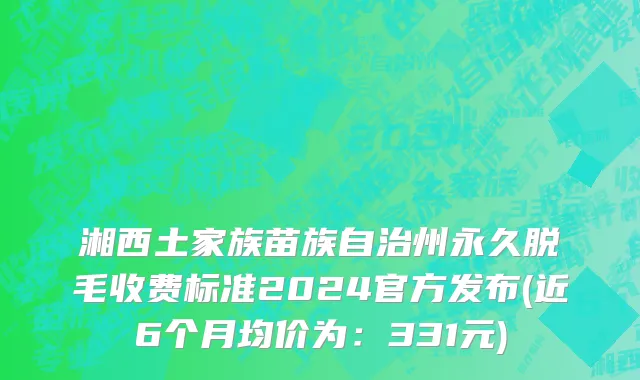 湘西土家族苗族自治州永久脱毛收费标准2024官方发布(近6个月均价为：331元)