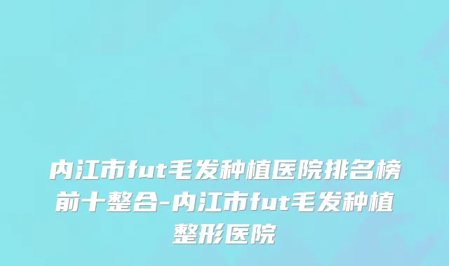 内江市fut毛发种植医院排名榜前十整合-内江市fut毛发种植整形医院