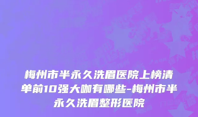 梅州市半永久洗眉医院上榜清单前10强大咖有哪些-梅州市半永久洗眉整形医院