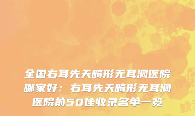全国右耳先天畸形无耳洞医院哪家好：右耳先天畸形无耳洞医院前50佳收录名单一览