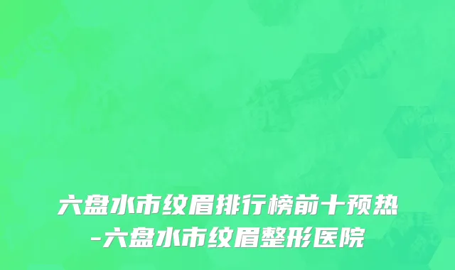 六盘水市纹眉排行榜前十预热-六盘水市纹眉整形医院