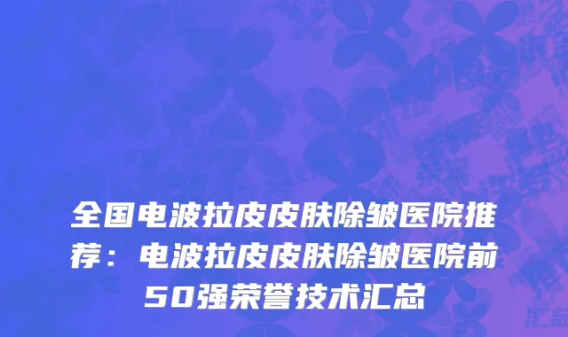 全国电波拉皮皮肤除皱医院推荐：电波拉皮皮肤除皱医院前50强荣誉技术汇总