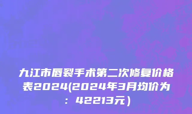 九江市唇裂手术第二次修复价格表2024(2024年3月均价为：42213元）