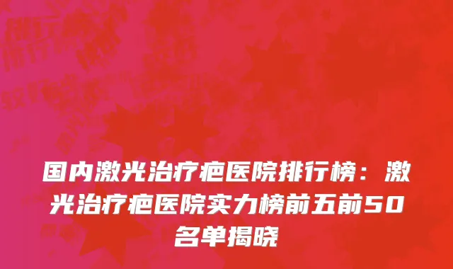 国内激光治疗疤医院排行榜：激光治疗疤医院实力榜前五前50名单揭晓