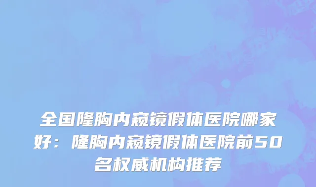 全国隆胸内窥镜假体医院哪家好：隆胸内窥镜假体医院前50名权威机构推荐
