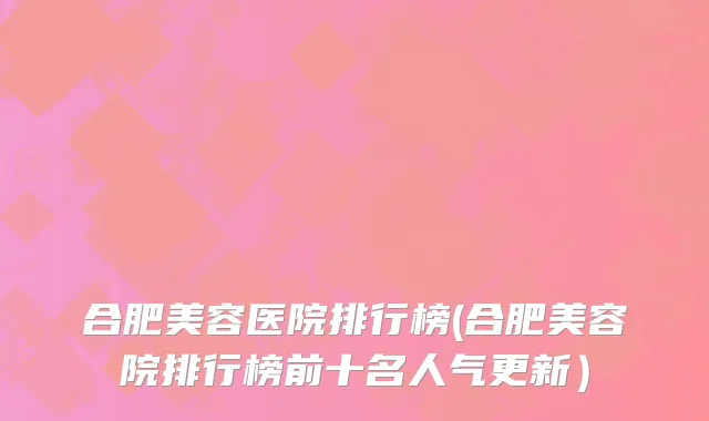 合肥美容医院排行榜(合肥美容院排行榜前十名人气更新）