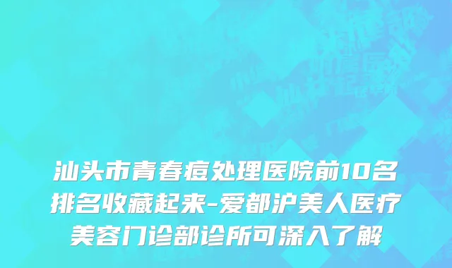 汕头市青春痘处理医院前10名排名收藏起来-爱都沪美人医疗美容门诊部诊所可深入了解