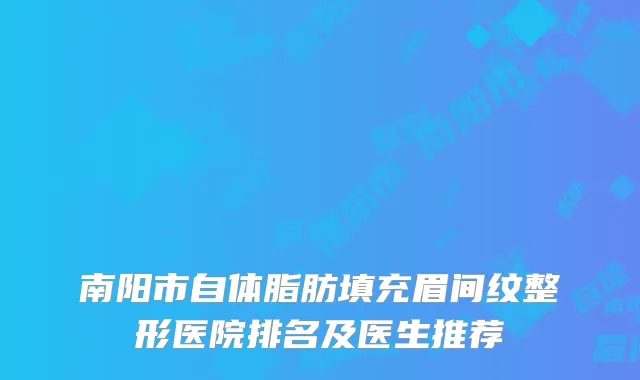 南阳市自体脂肪填充眉间纹整形医院排名及医生推荐
