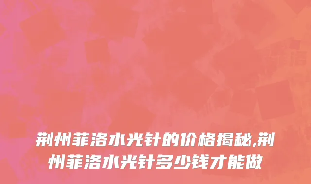 荆州菲洛水光针的价格揭秘,荆州菲洛水光针多少钱才能做