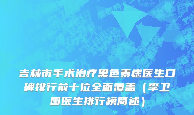 吉林市手术治疗黑色素痣医生口碑排行前十位全面覆盖（李卫国医生排行榜简述）