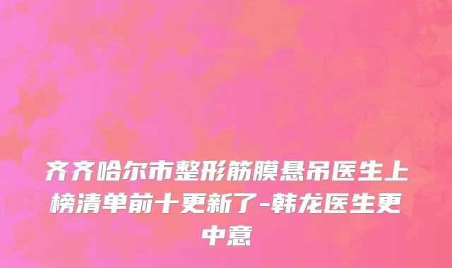 齐齐哈尔市整形筋膜悬吊医生上榜清单前十更新了-韩龙医生更中意
