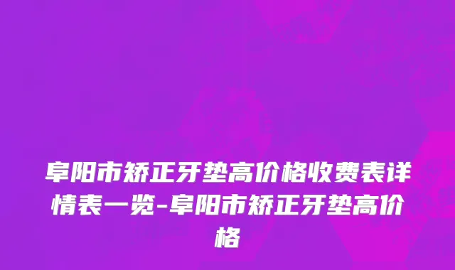 阜阳市矫正牙垫高价格收费表详情表一览-阜阳市矫正牙垫高价格