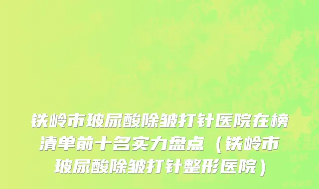 铁岭市玻尿酸除皱打针医院在榜清单前十名实力盘点（铁岭市玻尿酸除皱打针整形医院）