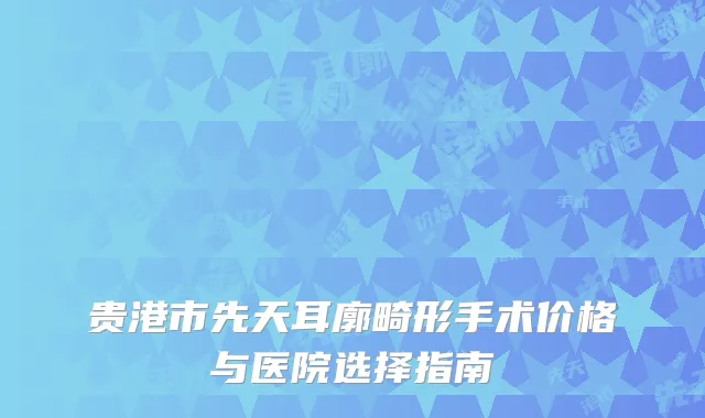 贵港市先天耳廓畸形手术价格与医院选择指南
