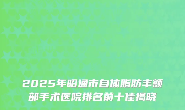 2025年昭通市自体脂肪丰额部手术医院排名前十佳揭晓