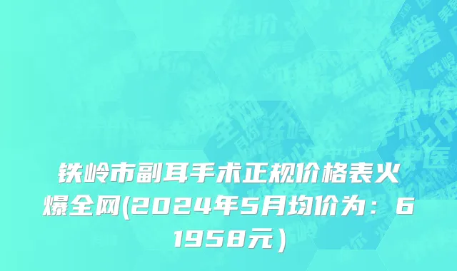 铁岭市副耳手术正规价格表火爆全网(2024年5月均价为：61958元）