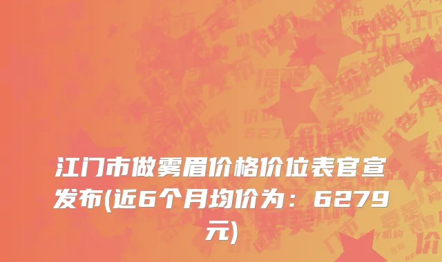 江门市做雾眉价格价位表官宣发布(近6个月均价为：6279元)