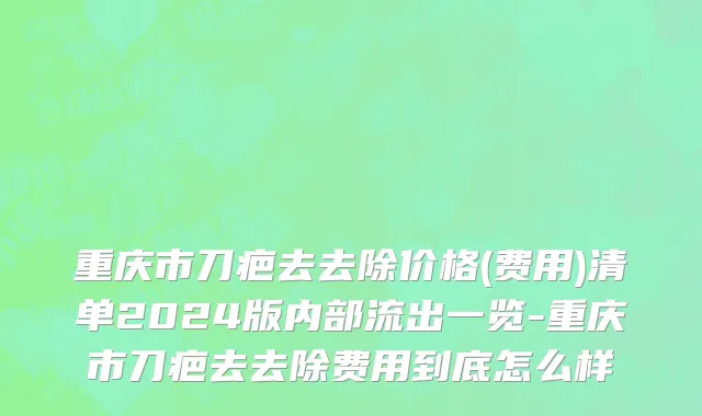重庆市刀疤去去除价格(费用)清单2024版内部流出一览-重庆市刀疤去去除费用到底怎么样