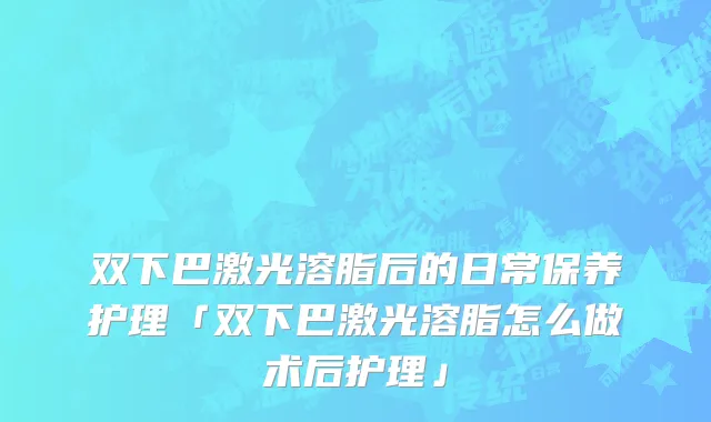 双下巴激光溶脂后的日常保养护理「双下巴激光溶脂怎么做术后护理」