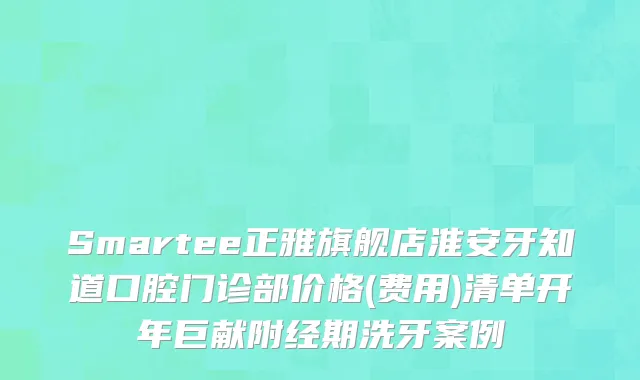 Smartee正雅旗舰店淮安牙知道口腔门诊部价格(费用)清单开年巨献附经期洗牙案例