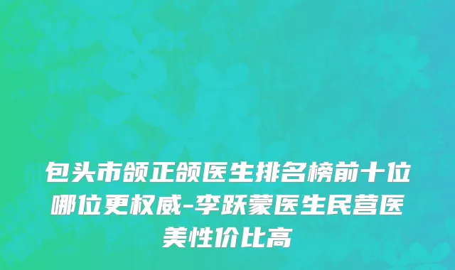 包头市颌正颌医生排名榜前十位哪位更权威-李跃蒙医生民营医美性价比高
