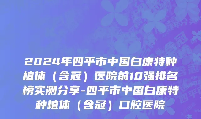 2024年四平市中国白康特种植体（含冠）医院前10强排名榜实测分享-四平市中国白康特种植体（含冠）口腔医院