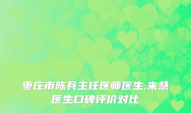 枣庄市陈兵主任医师医生,朱慧医生口碑评价对比