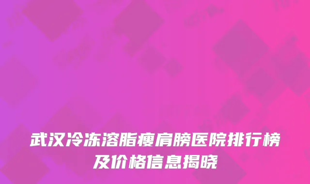 武汉冷冻溶脂瘦肩膀医院排行榜及价格信息揭晓