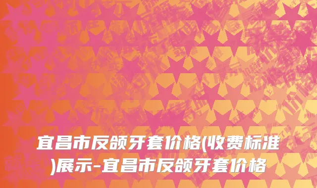 宜昌市反颌牙套价格(收费标准)展示-宜昌市反颌牙套价格