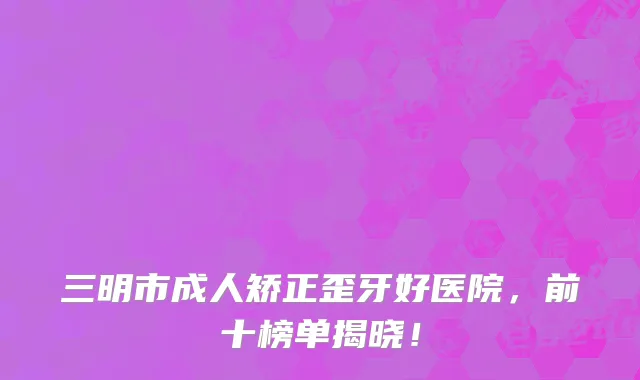 三明市成人矫正歪牙好医院,前十榜单揭晓!