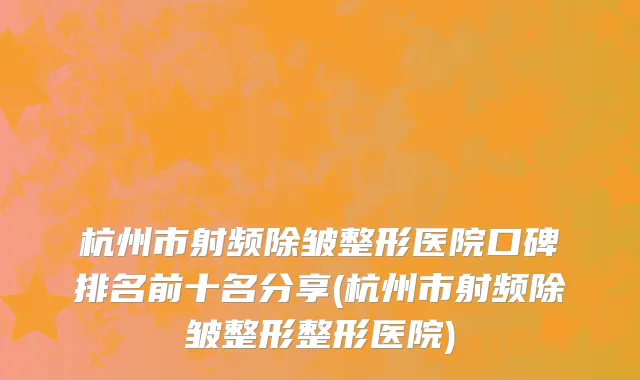 杭州市射频除皱整形医院口碑排名前十名分享(杭州市射频除皱整形整形医院)