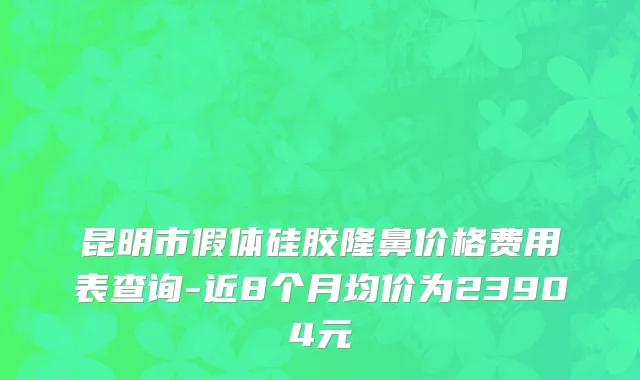 昆明市假体硅胶隆鼻价格费用表查询-近8个月均价为23904元