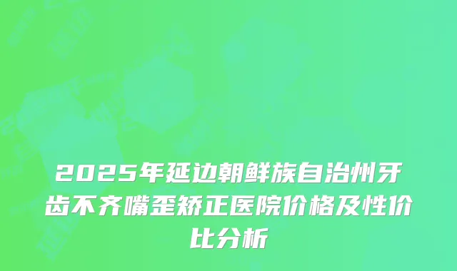 2025年延边朝鲜族自治州牙齿不齐嘴歪矫正医院价格及性价比分析