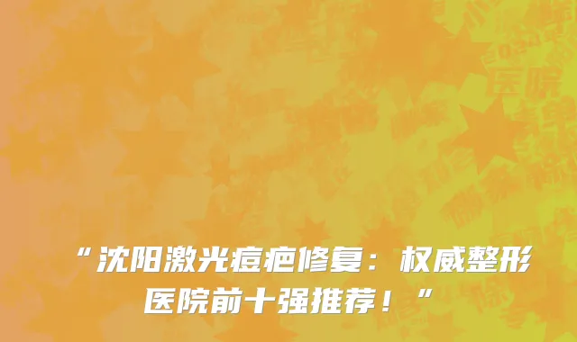 “沈阳激光痘疤修复:权威整形医院前十强推荐!”
