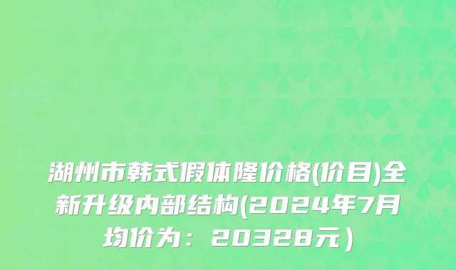 湖州市韩式假体隆价格(价目)全新升级内部结构(2024年7月均价为：20328元）