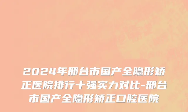 2024年邢台市国产全隐形矫正医院排行十强实力对比-邢台市国产全隐形矫正口腔医院