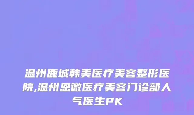 温州鹿城韩美医疗美容整形医院,温州恩微医疗美容门诊部人气医生PK