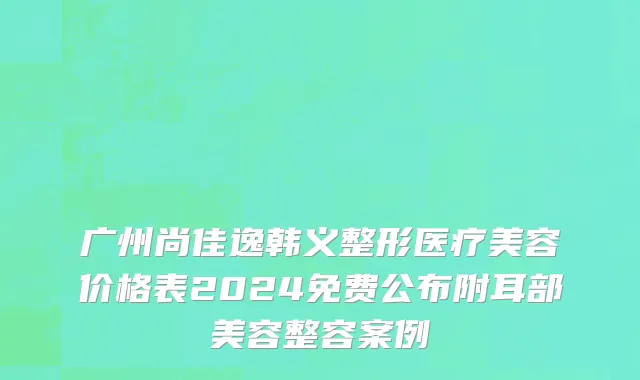 广州尚佳逸韩义整形医疗美容价格表2024免费公布附耳部美容整容案例