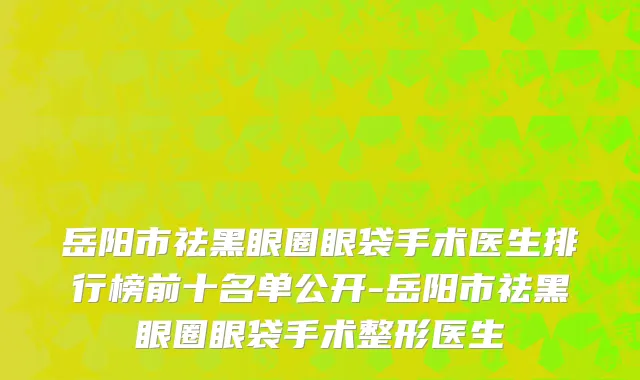 岳阳市祛黑眼圈眼袋手术医生排行榜前十名单公开-岳阳市祛黑眼圈眼袋手术整形医生
