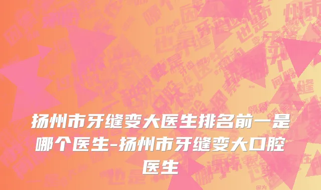 扬州市牙缝变大医生排名前一是哪个医生-扬州市牙缝变大口腔医生