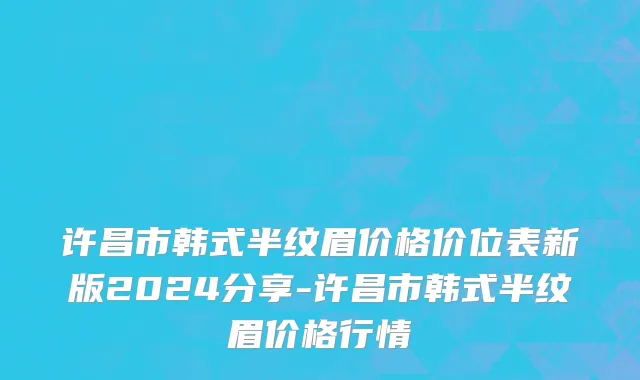许昌市韩式半纹眉价格价位表新版2024分享-许昌市韩式半纹眉价格行情