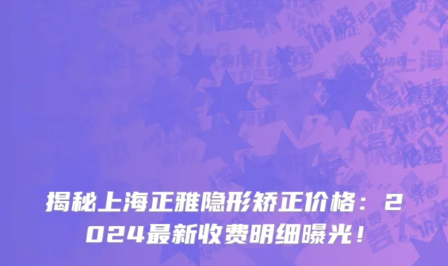 揭秘上海正雅隐形矫正价格:2024最新收费明细曝光!