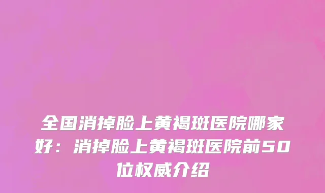 全国消掉脸上黄褐斑医院哪家好：消掉脸上黄褐斑医院前50位权威介绍