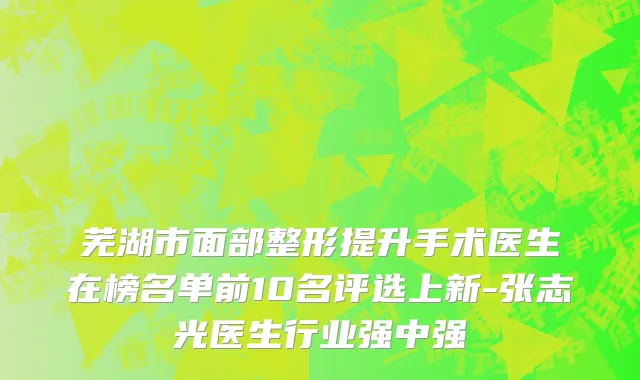 芜湖市面部整形提升手术医生在榜名单前10名评选上新-张志光医生行业强中强